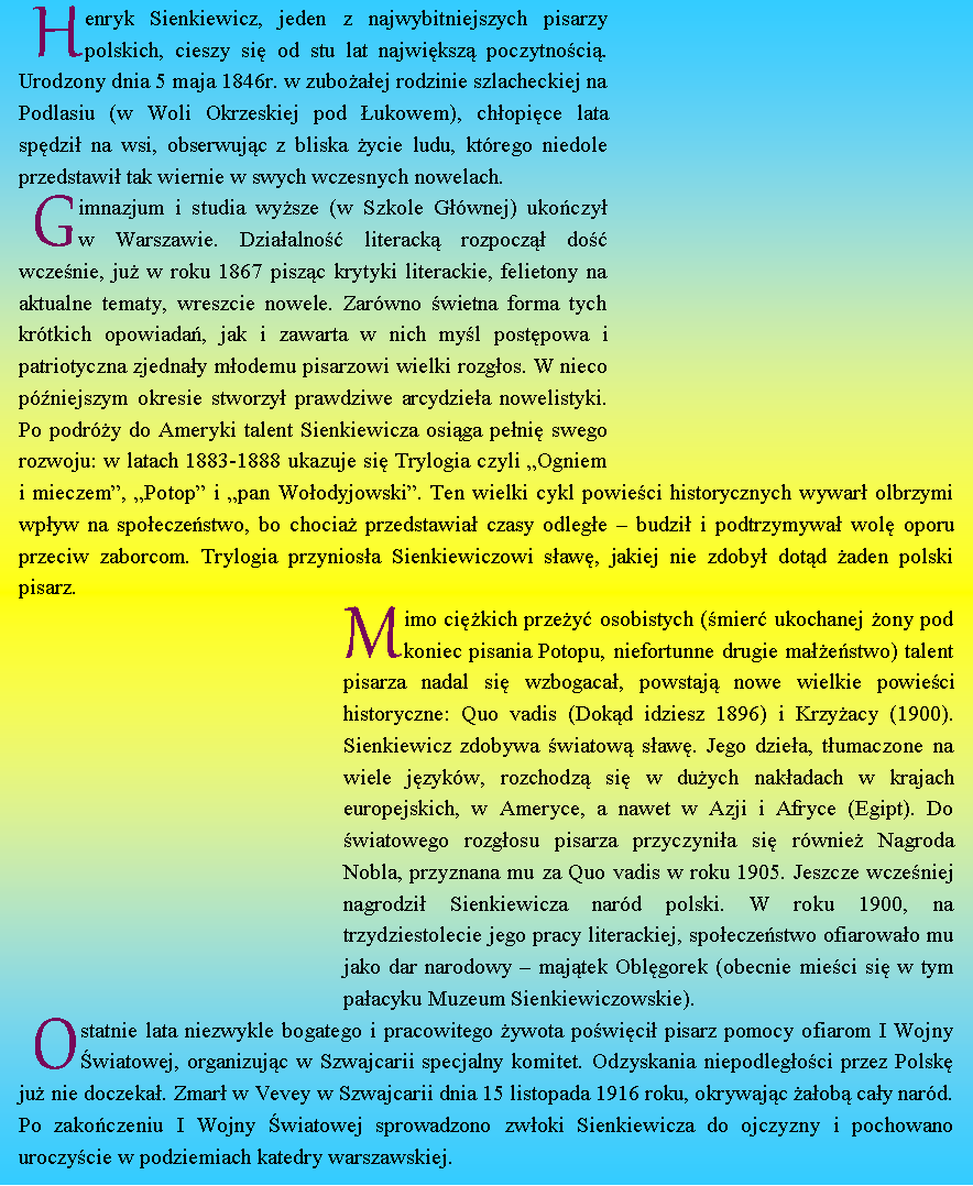 Pole tekstowe: Henryk Sienkiewicz, jeden z najwybitniejszych pisarzy polskich, cieszy się od stu lat największą poczytnością.
Urodzony dnia 5 maja 1846r. w zubożałej rodzinie szlacheckiej na Podlasiu (w Woli Okrzeskiej pod Łukowem), chłopięce lata spędził na wsi, obserwując z bliska życie ludu, którego niedole przedstawił tak wiernie w swych wczesnych nowelach.
Gimnazjum i studia wyższe (w Szkole Głównej) ukończył
w Warszawie. Działalność literacką rozpoczął dość wcześnie, już w roku 1867 pisząc krytyki literackie, felietony na aktualne tematy, wreszcie nowele. Zarówno świetna forma tych krótkich opowiadań, jak i zawarta w nich myśl postępowa i patriotyczna zjednały młodemu pisarzowi wielki rozgłos. W nieco późniejszym okresie stworzył prawdziwe arcydzieła nowelistyki.
Po podróży do Ameryki talent Sienkiewicza osiąga pełnię swego rozwoju: w latach 1883-1888 ukazuje się Trylogia czyli „Ogniem
i mieczem”, „Potop” i „pan Wołodyjowski”. Ten wielki cykl powieści historycznych wywarł olbrzymi wpływ na społeczeństwo, bo chociaż przedstawiał czasy odległe – budził i podtrzymywał wolę oporu przeciw zaborcom. Trylogia przyniosła Sienkiewiczowi sławę, jakiej nie zdobył dotąd żaden polski pisarz.
Mimo ciężkich przeżyć osobistych (śmierć ukochanej żony pod koniec pisania Potopu, niefortunne drugie małżeństwo) talent pisarza nadal się wzbogacał, powstają nowe wielkie powieści historyczne: Quo vadis (Dokąd idziesz 1896) i Krzyżacy (1900). Sienkiewicz zdobywa światową sławę. Jego dzieła, tłumaczone na wiele języków, rozchodzą się w dużych nakładach w krajach europejskich, w Ameryce, a nawet w Azji i Afryce (Egipt). Do światowego rozgłosu pisarza przyczyniła się również Nagroda Nobla, przyznana mu za Quo vadis w roku 1905. Jeszcze wcześniej nagrodził Sienkiewicza naród polski. W roku 1900, na trzydziestolecie jego pracy literackiej, społeczeństwo ofiarowało mu jako dar narodowy – majątek Oblęgorek (obecnie mieści się w tym pałacyku Muzeum Sienkiewiczowskie).
Ostatnie lata niezwykle bogatego i pracowitego żywota poświęcił pisarz pomocy ofiarom I Wojny Światowej, organizując w Szwajcarii specjalny komitet. Odzyskania niepodległości przez Polskę już nie doczekał. Zmarł w Vevey w Szwajcarii dnia 15 listopada 1916 roku, okrywając żałobą cały naród. Po zakończeniu I Wojny Światowej sprowadzono zwłoki Sienkiewicza do ojczyzny i pochowano uroczyście w podziemiach katedry warszawskiej.