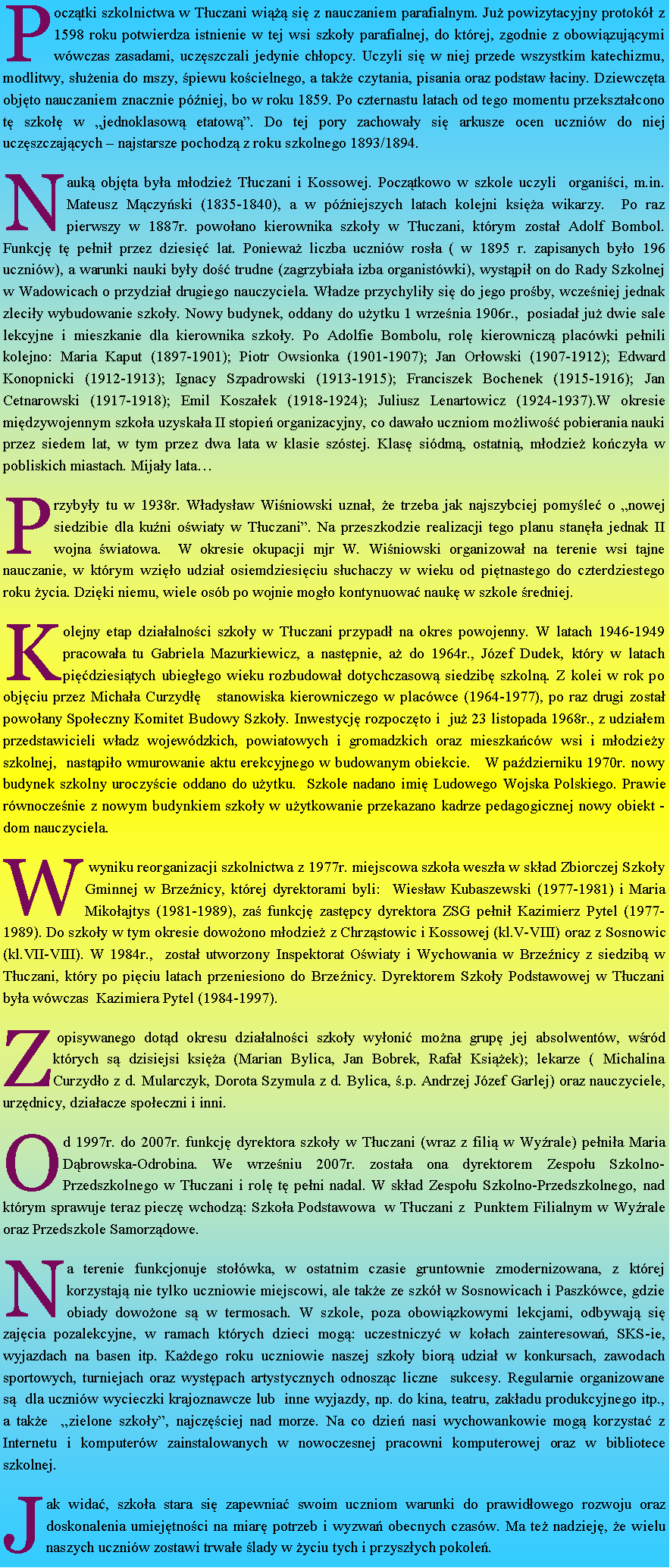 Pole tekstowe: Pocz�tki szkolnictwa w T�uczani wi��� si� z nauczaniem parafialnym. Ju� powizytacyjny protok� z 1598 roku potwierdza istnienie w tej wsi szko�y parafialnej, do kt�rej, zgodnie z obowi�zuj�cymi w�wczas zasadami, ucz�szczali jedynie ch�opcy. Uczyli si� w niej przede wszystkim katechizmu, modlitwy, s�u�enia do mszy, �piewu ko�cielnego, a tak�e czytania, pisania oraz podstaw �aciny. Dziewcz�ta obj�to nauczaniem znacznie p�niej, bo w roku 1859. Po czternastu latach od tego momentu przekszta�cono t� szko�� w �jednoklasow� etatow��. Do tej pory zachowa�y si� arkusze ocen uczni�w do niej ucz�szczaj�cych � najstarsze pochodz� z roku szkolnego 1893/1894.Nauk� obj�ta by�a m�odzie� T�uczani i Kossowej. Pocz�tkowo w szkole uczyli&nbsp; organi�ci, m.in. Mateusz M�czy�ski (1835-1840), a w p�niejszych latach kolejni ksi�a wikarzy.&nbsp; Po raz pierwszy w 1887r. powo�ano kierownika szko�y w T�uczani, kt�rym zosta� Adolf Bombol. Funkcj� t� pe�ni� przez dziesi�� lat. Poniewa� liczba uczni�w ros�a ( w 1895 r. zapisanych by�o 196 uczni�w), a warunki nauki by�y do�� trudne (zagrzybia�a izba organist�wki), wyst�pi� on do Rady Szkolnej w Wadowicach o przydzia� drugiego nauczyciela. W�adze przychyli�y si� do jego pro�by, wcze�niej jednak zleci�y wybudowanie szko�y. Nowy budynek, oddany do u�ytku 1 wrze�nia 1906r.,&nbsp; posiada� ju� dwie sale lekcyjne i mieszkanie dla kierownika szko�y. Po Adolfie Bombolu, rol� kierownicz� plac�wki pe�nili kolejno: Maria Kaput (1897-1901); Piotr Owsionka (1901-1907); Jan Or�owski (1907-1912); Edward Konopnicki (1912-1913); Ignacy Szpadrowski (1913-1915); Franciszek Bochenek (1915-1916); Jan Cetnarowski (1917-1918); Emil Kosza�ek (1918-1924); Juliusz Lenartowicz (1924-1937).W okresie mi�dzywojennym szko�a uzyska�a II stopie� organizacyjny, co dawa�o uczniom mo�liwo�� pobierania nauki przez siedem lat, w tym przez dwa lata w klasie sz�stej. Klas� si�dm�, ostatni�, m�odzie� ko�czy�a w pobliskich miastach. Mija�y lata�Przyby�y tu w 1938r. W�adys�aw Wi�niowski uzna�, �e trzeba jak najszybciej pomy�le� o �nowej siedzibie dla ku�ni o�wiaty w T�uczani�. Na przeszkodzie realizacji tego planu stan�a jednak II wojna �wiatowa.&nbsp; W okresie okupacji mjr W. Wi�niowski organizowa� na terenie wsi tajne nauczanie, w kt�rym wzi�o udzia� osiemdziesi�ciu s�uchaczy w wieku od pi�tnastego do czterdziestego roku �ycia. Dzi�ki niemu, wiele os�b po wojnie mog�o kontynuowa� nauk� w szkole �redniej.&nbsp;Kolejny etap dzia�alno�ci szko�y w T�uczani przypad� na okres powojenny. W latach 1946-1949 pracowa�a tu Gabriela Mazurkiewicz, a nast�pnie, a� do 1964r., J�zef Dudek, kt�ry w latach pi��dziesi�tych ubieg�ego wieku rozbudowa� dotychczasow� siedzib� szkoln�. Z kolei w rok po obj�ciu przez Micha�a Curzyd��&nbsp;&nbsp; stanowiska kierowniczego w plac�wce (1964-1977), po raz drugi zosta� powo�any Spo�eczny Komitet Budowy Szko�y. Inwestycj� rozpocz�to i&nbsp; ju� 23 listopada 1968r., z udzia�em przedstawicieli w�adz wojew�dzkich, powiatowych i gromadzkich oraz mieszka�c�w wsi i m�odzie�y szkolnej,&nbsp; nast�pi�o wmurowanie aktu erekcyjnego w budowanym obiekcie.&nbsp;&nbsp; W pa�dzierniku 1970r. nowy budynek szkolny uroczy�cie oddano do u�ytku.&nbsp; Szkole nadano imi� Ludowego Wojska Polskiego. Prawie r�wnocze�nie z nowym budynkiem szko�y w u�ytkowanie przekazano kadrze pedagogicznej nowy obiekt - dom nauczyciela.W wyniku reorganizacji szkolnictwa z 1977r. miejscowa szko�a wesz�a w sk�ad Zbiorczej Szko�y Gminnej w Brze�nicy, kt�rej dyrektorami byli:&nbsp; Wies�aw Kubaszewski (1977-1981) i Maria Miko�ajtys (1981-1989), za� funkcj� zast�pcy dyrektora ZSG pe�ni� Kazimierz Pytel (1977-1989). Do szko�y w tym okresie dowo�ono m�odzie� z Chrz�stowic i Kossowej (kl.V-VIII) oraz z Sosnowic (kl.VII-VIII). W 1984r.,&nbsp; zosta� utworzony Inspektorat O�wiaty i Wychowania w Brze�nicy z siedzib� w T�uczani, kt�ry po pi�ciu latach przeniesiono do Brze�nicy. Dyrektorem Szko�y Podstawowej w T�uczani by�a w�wczas&nbsp; Kazimiera Pytel (1984-1997).Z opisywanego dot�d okresu dzia�alno�ci szko�y wy�oni� mo�na grup� jej absolwent�w, w�r�d kt�rych s� dzisiejsi ksi�a (Marian Bylica, Jan Bobrek, Rafa� Ksi��ek); lekarze ( Michalina Curzyd�o z d. Mularczyk, Dorota Szymula z d. Bylica, �.p. Andrzej J�zef Garlej) oraz nauczyciele, urz�dnicy, dzia�acze spo�eczni i inni.Od 1997r. do 2007r. funkcj� dyrektora szko�y w T�uczani (wraz z fili� w Wy�rale) pe�ni�a Maria D�browska-Odrobina. We wrze�niu 2007r. zosta�a ona dyrektorem Zespo�u Szkolno-Przedszkolnego w T�uczani i rol� t� pe�ni nadal. W sk�ad Zespo�u Szkolno-Przedszkolnego, nad kt�rym sprawuje teraz piecz� wchodz�: Szko�a Podstawowa&nbsp; w T�uczani z&nbsp; Punktem Filialnym w Wy�rale oraz Przedszkole Samorz�dowe.Na terenie funkcjonuje sto��wka, w ostatnim czasie gruntownie zmodernizowana, z kt�rej korzystaj� nie tylko uczniowie miejscowi, ale tak�e ze szk� w Sosnowicach i Paszk�wce, gdzie obiady dowo�one s� w termosach. W szkole, poza obowi�zkowymi lekcjami, odbywaj� si� zaj�cia pozalekcyjne, w ramach kt�rych dzieci mog�: uczestniczy� w ko�ach zainteresowa�, SKS-ie, wyjazdach na basen itp. Ka�dego roku uczniowie naszej szko�y bior� udzia� w konkursach, zawodach sportowych, turniejach oraz wyst�pach artystycznych odnosz�c liczne&nbsp; sukcesy. Regularnie organizowane s�&nbsp; dla uczni�w wycieczki krajoznawcze lub&nbsp; inne wyjazdy, np. do kina, teatru, zak�adu produkcyjnego itp., a tak�e&nbsp; �zielone szko�y�, najcz�ciej nad morze. Na co dzie� nasi wychowankowie mog� korzysta� z Internetu i komputer�w zainstalowanych w nowoczesnej pracowni komputerowej oraz w bibliotece szkolnej.Jak wida�, szko�a stara si� zapewnia� swoim uczniom warunki do prawid�owego rozwoju oraz doskonalenia umiej�tno�ci na miar� potrzeb i wyzwa� obecnych czas�w. Ma te� nadziej�, �e wielu naszych uczni�w zostawi trwa�e �lady w �yciu tych i przysz�ych pokole�.