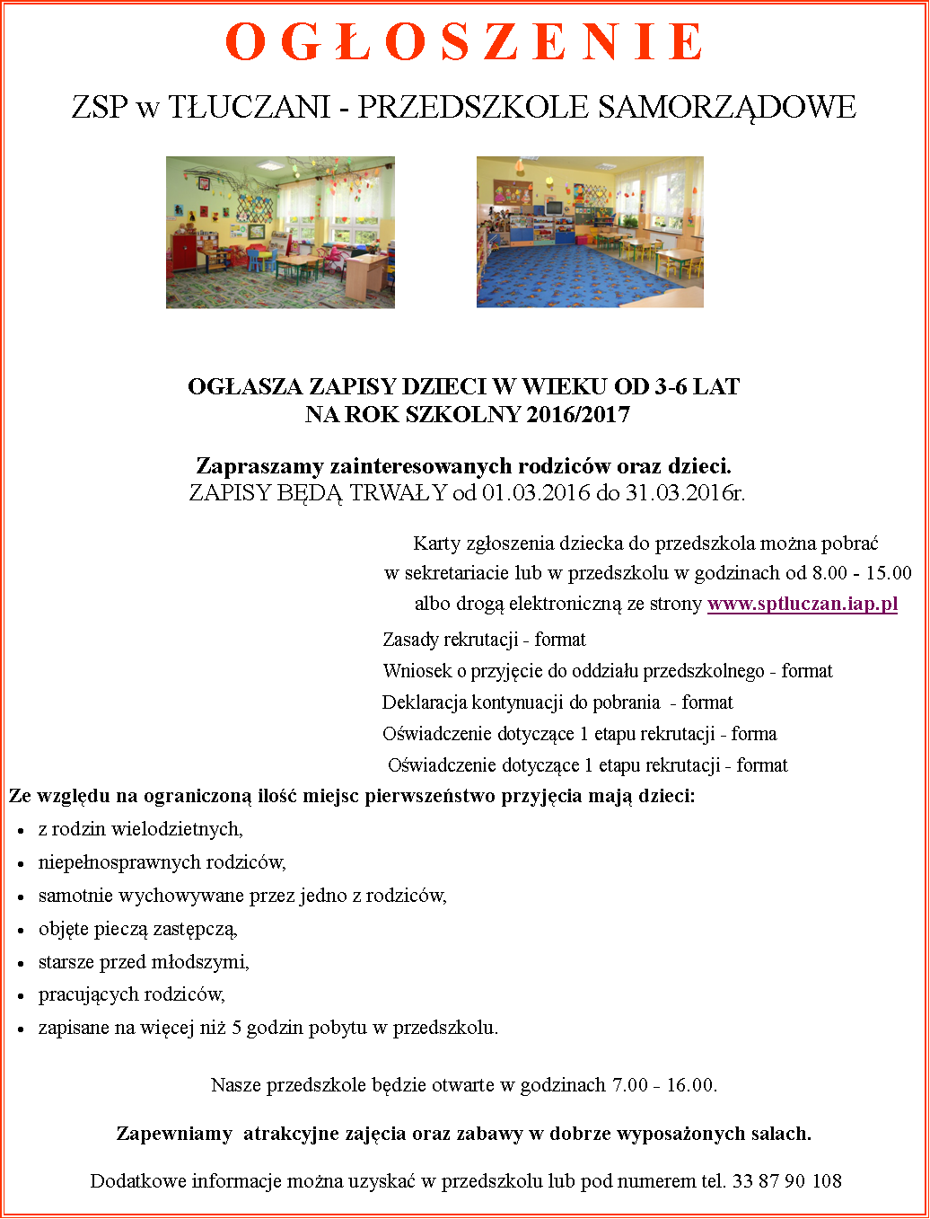 Pole tekstowe: O G � O S Z E N I EZSP w T�UCZANI - PRZEDSZKOLE SAMORZ�DOWE ￼   ￼OG�ASZA ZAPISY DZIECI W WIEKU OD 3-6 LAT  NA ROK SZKOLNY 2016/2017Zapraszamy zainteresowanych rodzic�w oraz dzieci. ZAPISY B�D� TRWA�Y od 01.03.2016 do 31.03.2016r.Karty zg�oszenia dziecka do przedszkola mo�na pobra�  w sekretariacie lub w przedszkolu w godzinach od 8.00 - 15.00	albo drog� elektroniczn� ze strony www.sptluczan.iap.pl   Zasady rekrutacji - format  Wniosek o przyj�cie do oddzia�u przedszkolnego - format  Deklaracja kontynuacji do pobrania  - format  O�wiadczenie dotycz�ce 1 etapu rekrutacji - forma    O�wiadczenie dotycz�ce 1 etapu rekrutacji - formatZe wzgl�du na ograniczon� ilo�� miejsc pierwsze�stwo przyj�cia maj� dzieci:z rodzin wielodzietnych,niepe�nosprawnych rodzic�w, samotnie wychowywane przez jedno z rodzic�w, obj�te piecz� zast�pcz�, starsze przed m�odszymi, pracuj�cych rodzic�w, zapisane na wi�cej ni� 5 godzin pobytu w przedszkolu. Nasze przedszkole b�dzie otwarte w godzinach 7.00 - 16.00.Zapewniamy  atrakcyjne zaj�cia oraz zabawy w dobrze wyposa�onych salach. Dodatkowe informacje mo�na uzyska� w przedszkolu lub pod numerem tel. 33 87 90 108